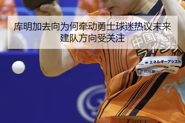 库明加去向为何牵动勇士球迷热议未来建队方向受关注