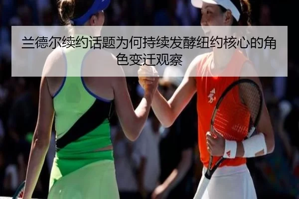 兰德尔续约话题为何持续发酵纽约核心的角色变迁观察